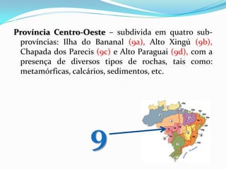 Província Centro-Oeste – subdivida em quatro subprovíncias: Ilha do Bananal (9a), Alto Xingú (9b),
Chapada dos Parecis (9c) e Alto Paraguai (9d), com a
presença de diversos tipos de rochas, tais como:
metamórficas, calcários, sedimentos, etc.

9

 