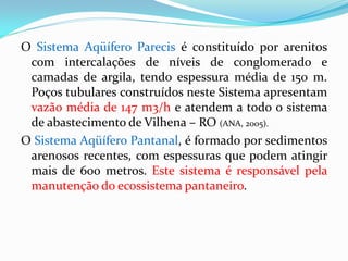 O Sistema Aqüífero Parecis é constituído por arenitos
com intercalações de níveis de conglomerado e
camadas de argila, tendo espessura média de 150 m.
Poços tubulares construídos neste Sistema apresentam
vazão média de 147 m3/h e atendem a todo o sistema
de abastecimento de Vilhena – RO (ANA, 2005).
O Sistema Aqüífero Pantanal, é formado por sedimentos
arenosos recentes, com espessuras que podem atingir
mais de 600 metros. Este sistema é responsável pela
manutenção do ecossistema pantaneiro.

 