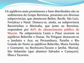 Os aqüíferos mais promissores e bem distribuídos são os
sedimentos do Grupo Barreiras, presentes em diversas
subprovíncias, que abastecem Belém, Recife, São Luiz,
Fortaleza e Natal. Destaca-se, ainda, na subprovíncia
Barreirinhas o Marituba, que junto ao Barreiras,
respondem por 80% do abastecimento público de
Maceió. Na subprovíncia Ceará e Piauí ocorrem os
aqüíferos Beberibe e Dunas. Na Potiguar destacam-se
o Jandaíra e Açu; na Pernambuco, Paraíba e Rio
Grande do Norte os aqüíferos Beberibe, Maria Farinha
e Gramame; na Recôncavo,Tucano e Jatobá, Marizal,
São Sebastião (que abastece Salvador e Camaçari),
Ilhas e Tacarutu.

 