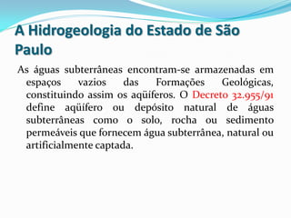 A Hidrogeologia do Estado de São
Paulo
As águas subterrâneas encontram-se armazenadas em
espaços
vazios
das
Formações
Geológicas,
constituindo assim os aqüíferos. O Decreto 32.955/91
define aqüífero ou depósito natural de águas
subterrâneas como o solo, rocha ou sedimento
permeáveis que fornecem água subterrânea, natural ou
artificialmente captada.

 