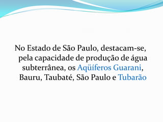 No Estado de São Paulo, destacam-se,
pela capacidade de produção de água
subterrânea, os Aqüíferos Guarani,
Bauru, Taubaté, São Paulo e Tubarão

 