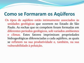 Como se Formaram os Aqüíferos
Os tipos de aqüífero estão intimamente associados às
unidades geológicas que ocorrem no Estado de São
Paulo. As rochas que os compõem foram formadas em
diferentes períodos geológicos, sob variados ambientes
e climas. Estes fatores imprimiram propriedades
hidrogeológicas diferenciadas a cada aqüífero, as quais
se refletem na sua produtividade e, também, na sua
vulnerabilidade à poluição.

 