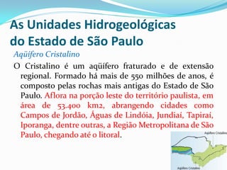 As Unidades Hidrogeológicas
do Estado de São Paulo
Aqüífero Cristalino
O Cristalino é um aqüífero fraturado e de extensão
regional. Formado há mais de 550 milhões de anos, é
composto pelas rochas mais antigas do Estado de São
Paulo. Aflora na porção leste do território paulista, em
área de 53.400 km2, abrangendo cidades como
Campos de Jordão, Águas de Lindóia, Jundiaí, Tapiraí,
Iporanga, dentre outras, a Região Metropolitana de São
Paulo, chegando até o litoral.

 