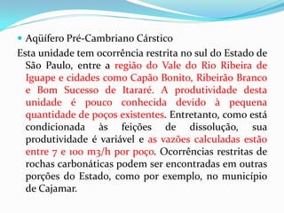  Aqüífero Pré-Cambriano Cárstico

Esta unidade tem ocorrência restrita no sul do Estado de
São Paulo, entre a região do Vale do Rio Ribeira de
Iguape e cidades como Capão Bonito, Ribeirão Branco
e Bom Sucesso de Itararé. A produtividade desta
unidade é pouco conhecida devido à pequena
quantidade de poços existentes. Entretanto, como está
condicionada às feições de dissolução, sua
produtividade é variável e as vazões calculadas estão
entre 7 e 100 m3/h por poço. Ocorrências restritas de
rochas carbonáticas podem ser encontradas em outras
porções do Estado, como por exemplo, no município
de Cajamar.

 