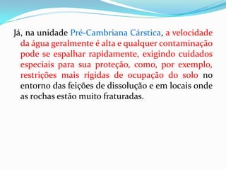 Já, na unidade Pré-Cambriana Cárstica, a velocidade
da água geralmente é alta e qualquer contaminação
pode se espalhar rapidamente, exigindo cuidados
especiais para sua proteção, como, por exemplo,
restrições mais rígidas de ocupação do solo no
entorno das feições de dissolução e em locais onde
as rochas estão muito fraturadas.

 