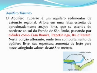 Aqüífero Tubarão
O Aqüífero Tubarão é um aqüífero sedimentar de
extensão regional. Aflora em uma faixa estreita de
aproximadamente 20.700 km2, que se estende do
nordeste ao sul do Estado de São Paulo, passando por
cidades como Casa Branca, Itapetininga, Itu e Itararé.
Nesta porção aflorante, onde tem comportamento de
aqüífero livre, sua espessura aumenta de leste para
oeste, atingindo valores de até 800 metros.

 