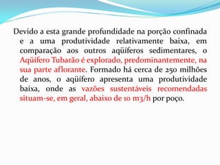 Devido a esta grande profundidade na porção confinada
e a uma produtividade relativamente baixa, em
comparação aos outros aqüíferos sedimentares, o
Aqüífero Tubarão é explorado, predominantemente, na
sua parte aflorante. Formado há cerca de 250 milhões
de anos, o aqüífero apresenta uma produtividade
baixa, onde as vazões sustentáveis recomendadas
situam-se, em geral, abaixo de 10 m3/h por poço.

 