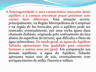 A heterogeneidade é uma característica marcante deste
aqüífero e é comum encontrar poços próximos com
vazões bem diferentes. Esta situação ocorre,
principalmente, na Região Metropolitana de Campinas
e na região de Itu-Sorocaba, pois o aqüífero pode ser
truncado, eventualmente, por uma rocha ígnea dura
chamada diabásio, originada pelo resfriamento da lava
abaixo da superfície do terreno, que dificulta o fluxo da
água subterrânea. De modo geral, as águas do Aqüífero
Tubarão apresentam boa qualidade para consumo
humano e outros usos em geral. Em comparação aos
demais aqüíferos, a água do Aqüífero Tubarão
apresenta maior teor de sais, eventualmente com
enriquecimento de sódio, fluoreto e sulfato.

 