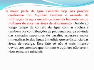 A maior parte da água existente hoje nas porções
confinadas do Aqüífero Guarani é oriunda da
infiltração da água meteórica ocorrida há centenas ou
milhares de anos nas áreas de afloramento. Devido ao
longo tempo de contato da água com as rochas e
também por contribuições de pequena recarga advinda
das camadas superiores de basalto, espera-se maior
mineralização das águas à medida que se distancia das
áreas de recarga. Esse fato só não é mais intenso
devido aos arenitos que formam o aqüífero não serem
ricos em sais e minerais.

 