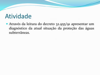 Atividade
 Através da leitura do decreto 32.955/91 apresentar um

diagnóstico da atual situação da proteção das águas
subterrâneas.

 