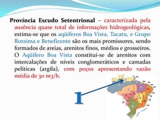 Província Escudo Setentrional – caracterizada pela
ausência quase total de informações hidrogeológicas,
estima-se que os aqüíferos Boa Vista, Tacatu, e Grupo
Roraima e Beneficente são os mais promissores, sendo
formados de areias, arenitos finos, médios e grosseiros.
O Aqüífero Boa Vista constitui-se de arenitos com
intercalações de níveis conglomeráticos e camadas
pelíticas (argila), com poços apresentando vazão
média de 30 m3/h.

1

 