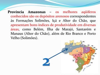 Província Amazonas – os melhores aqüíferos
conhecidos são os depósitos arenosos correspondentes
às Formações Solimões, Içá e Alter do Chão, que
apresentam bons índices de produtividade em diversas
áreas, como Belém, Ilha de Marajó, Santarém e
Manaus (Alter do Chão), além de Rio Branco e Porto
Velho (Solimões).

2

 