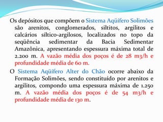 Os depósitos que compõem o Sistema Aqüífero Solimões
são arenitos, conglomerados, siltitos, argilitos e
calcários síltico-argilosos, localizados no topo da
seqüência
sedimentar
da
Bacia
Sedimentar
Amazônica, apresentando espessura máxima total de
2.200 m. A vazão média dos poços é de 28 m3/h e
profundidade média de 60 m.
O Sistema Aqüífero Alter do Chão ocorre abaixo da
Formação Solimões, sendo constituído por arenitos e
argilitos, compondo uma espessura máxima de 1.250
m. A vazão média dos poços é de 54 m3/h e
profundidade média de 130 m.

 
