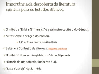 Importância da descoberta da literatura
suméria para os Estudos Bíblicos.

O

mito da "Enki e Ninhursag" e o primeiro capítulo do Gênesis.

 Mitos

sobre a criação do homem:


 Babel
O

A Criação no poema de Atra-Hasis

e a Confusão das línguas. Programa Evidências

mito do dilúvio: Utnapishtim e o Dilúvio, Gilgamesh

 História
 "Lista

de um sofredor inocente e Jó.

dos reis" da Suméria

 
