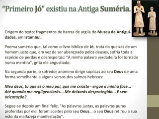 “Primeiro Jó" existiu na Antiga Suméria.
Origem do texto: fragmentos de barras de argila do Museu de Antiguidades, em Istambul,
Poema sumério que, tal como o livro bíblico de Jó, trata da queixas de um
homem justo que, em vez de ser abençoado pelos deuses, sofria toda a
espécie de perdas e desrespeitos: "A minha palavra verdadeira foi tornada
numa mentira", grita ele angustiado.
Na segunda parte, o sofredor anónimo dirige súplicas ao seu Deus de uma
forma semelhante a alguns versos dos salmos hebreus:
Meu deus, tu que és o meu pai, que me criaste - ergue a minha face...
Até quando me negligenciarás... Me deixarás desprotegido... E sem
orientação?

Segue-se depois um final feliz. "As palavras justas, as palavras puras
proferidas por ele, foram aceites pelo seu Deus... o seu Deus retirou a sua
mão da malfazeja manifestação".

 