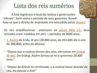 Lista dos reis sumérios
A lista registrava o local da realeza e governantes
"oficiais", bem como o período de seus governos. Acreditava-se que o direito de majestade era concedido pelos deuses.
Os reis antediluvianos anteriores ao século XXVI a.C. Seus
reinados eram medidos em sars —períodos de 3600 anos:

• 1. Alulim de Eridu: 8 sars (28.800 anos, de 453.600 até o ano
de 388.800, antes do dilúvio)
• "Depois que a realeza desceu dos céus, ela esteve em Eridug
(Eridu). Em Eridug, Alulim tornou-se rei e governou 28.800
anos.“
• "Depois do dilúvio ter terminado, e a realeza haver descido do
céu, ela passou a Kish“

 