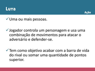 Luta
Uma ou mais pessoas.
Jogador controla um personagem e usa uma
combinação de movimentos para atacar o
adversário e defender-se.
Tem como objetivo acabar com a barra de vida
do rival ou somar uma quantidade de pontos
superior.
Ação
 