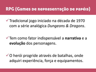 RPG (Games de representação de papéis)
Tradicional jogo iniciado na década de 1970
com a série analógica Dungeons & Dragons.
Tem como fator indispensável a narrativa e a
evolução dos personagens.
O herói progride através de batalhas, onde
adquiri experiência, força e equipamentos.
 