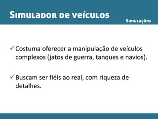 Simulador de veículos
Costuma oferecer a manipulação de veículos
complexos (jatos de guerra, tanques e navios).
Buscam ser fiéis ao real, com riqueza de
detalhes.
Simulações
 