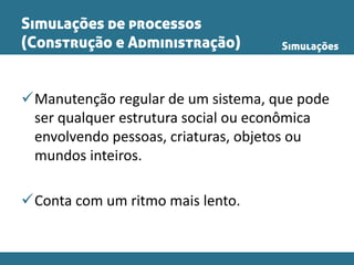 Simulações de processos
(Construção e Administração)
Manutenção regular de um sistema, que pode
ser qualquer estrutura social ou econômica
envolvendo pessoas, criaturas, objetos ou
mundos inteiros.
Conta com um ritmo mais lento.
Simulações
 