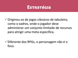 Estratégia
Originou-se de jogos clássicos de tabuleiro,
como o xadrez, onde o jogador deve
administrar um conjunto limitado de recursos
para atingir uma meta especifica.
Diferente dos RPGs, o personagem não é o
foco.
 