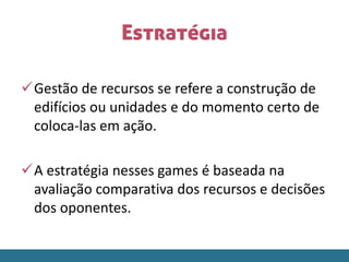 Estratégia
Gestão de recursos se refere a construção de
edifícios ou unidades e do momento certo de
coloca-las em ação.
A estratégia nesses games é baseada na
avaliação comparativa dos recursos e decisões
dos oponentes.
 