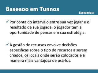 Baseado em Turnos
Por conta do intervalo entre sua vez jogar e o
resultado de sua jogada, o jogador tem a
oportunidade de pensar em sua estratégia.
A gestão de recursos envolve decisões
especificas sobre o tipo de recursos a serem
criados, os locais onde serão colocados e a
maneira mais vantajosa de usá-los.
Estratégia
 