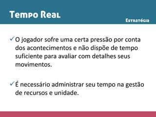Tempo Real
O jogador sofre uma certa pressão por conta
dos acontecimentos e não dispõe de tempo
suficiente para avaliar com detalhes seus
movimentos.
É necessário administrar seu tempo na gestão
de recursos e unidade.
Estratégia
 