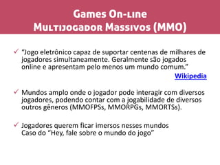 Games On-line
Multijogador Massivos (MMO)
 “Jogo eletrônico capaz de suportar centenas de milhares de
jogadores simultaneamente. Geralmente são jogados
online e apresentam pelo menos um mundo comum.”
Wikipedia
 Mundos amplo onde o jogador pode interagir com diversos
jogadores, podendo contar com a jogabilidade de diversos
outros gêneros (MMOFPSs, MMORPGs, MMORTSs).
 Jogadores querem ficar imersos nesses mundos
Caso do “Hey, fale sobre o mundo do jogo”
 