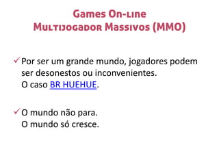 Games On-line
Multijogador Massivos (MMO)
Por ser um grande mundo, jogadores podem
ser desonestos ou inconvenientes.
O caso BR HUEHUE.
O mundo não para.
O mundo só cresce.
 