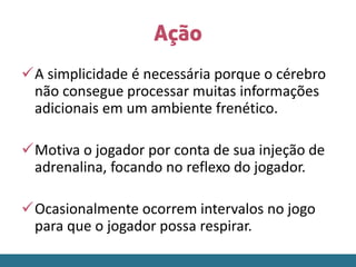 Ação
A simplicidade é necessária porque o cérebro
não consegue processar muitas informações
adicionais em um ambiente frenético.
Motiva o jogador por conta de sua injeção de
adrenalina, focando no reflexo do jogador.
Ocasionalmente ocorrem intervalos no jogo
para que o jogador possa respirar.
 