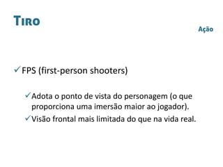Tiro
FPS (first-person shooters)
Adota o ponto de vista do personagem (o que
proporciona uma imersão maior ao jogador).
Visão frontal mais limitada do que na vida real.
Ação
 