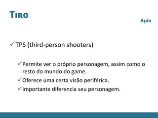 Tiro
TPS (third-person shooters)
Permite ver o próprio personagem, assim como o
resto do mundo do game.
Oferece uma certa visão periférica.
Importante diferencia seu personagem.
Ação
 