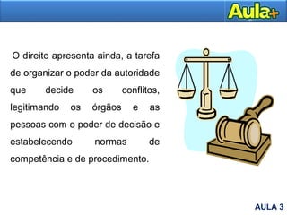O direito apresenta ainda, a tarefa
de organizar o poder da autoridade
que decide os conflitos,
legitimando os órgãos e as
pessoas com o poder de decisão e
estabelecendo normas de
competência e de procedimento.
AULA 3
 