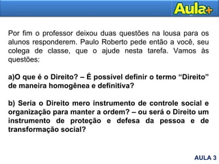 Por fim o professor deixou duas questões na lousa para os
alunos responderem. Paulo Roberto pede então a você, seu
colega de classe, que o ajude nesta tarefa. Vamos às
questões:
a)O que é o Direito? – É possível definir o termo “Direito”
de maneira homogênea e definitiva?
b) Seria o Direito mero instrumento de controle social e
organização para manter a ordem? – ou será o Direito um
instrumento de proteção e defesa da pessoa e de
transformação social?
AULA 3
 