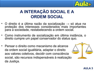 A INTERAÇÃO SOCIAL E A
ORDEM SOCIAL
• O direito é a última razão da socialização → só atua na
proteção dos interesses considerados mais importantes
para a sociedade, restabelecendo a ordem social.
• Como instrumento de socialização em última instância, o
direito cumpre um papel conservador do status quo.
• Pensar o direito como mecanismo de alcance
da ordem social igualitária, adaptar o direito
aos valores coletivos, decidir com consciência
social, são recursos indispensáveis à realização
da Justiça.
AULA 3
 