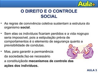 O DIREITO E O CONTROLE
SOCIAL
• As regras de convivência coletiva sustentam a estrutura do
organismo social.
• Sem elas os indivíduos ficariam perdidos e a vida nogrupo
seria impossível, pois a estipulação prévia de
comportamentos é o elemento de segurança quanto a
previsibilidade de condutas.
• Mas, para garantir a permanência
da sociedade,faz-se necessário
a constituiçãode mecanismos de controle das
ações dos indivíduos.
AULA 3
 