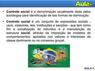 • Controle social é a denominação usualmente dada pelos
sociólogos para identificação de tais formas de dominação.
• Controle social é um conjunto de expressões sociais -
usos, costumes, leis, instituições e sanções - que tem como
fim a socialização do indivíduo e a manutenção da
estrutura social, através da imposição de modelos de
comportamentos, apoiados nos valores e interesses da
classe dominante ou no consenso grupal.
AULA 3
 