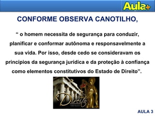 CONFORME OBSERVA CANOTILHO,
“ o homem necessita de segurança para conduzir,
planificar e conformar autônoma e responsavelmente a
sua vida. Por isso, desde cedo se consideravam os
princípios da segurança jurídica e da proteção à confiança
como elementos constitutivos do Estado de Direito”.
AULA 3
 