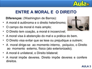 ENTRE A MORAL E O DIREITO
Diferenças: (Washington de Barros):
• A moral é autônoma e o direito heterônomo;
• O campo da moral é mais amplo;
• O Direito tem coação, a moral é incoercível;
• A moral visa à abstenção do mal e a prática do bem.
• O Direito visa evitar que se lese ou prejudique a outrem;
• A moral dirige-se ao momento interno, psíquico, o Direito
ao momento externo, físico (ato exteriorizado);
• A moral é unilateral, o Direito bilateral;
• A moral impõe deveres. Direito impõe deveres e confere
direitos.
AULA 3
 