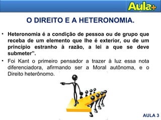 O DIREITO E A HETERONOMIA.
• Heteronomia é a condição de pessoa ou de grupo que
receba de um elemento que lhe é exterior, ou de um
princípio estranho à razão, a lei a que se deve
submeter”.
• Foi Kant o primeiro pensador a trazer à luz essa nota
diferenciadora, afirmando ser a Moral autônoma, e o
Direito heterônomo.
AULA 3
 