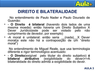DIREITO E BILATERALIDADE
No entendimento de Paulo Nader e Paulo Dourado de
Gusmão:
• - O Direito é bilateral (havendo dois lados de uma
mesma moeda): então haveria um Direito Subjetivo X
Dever Jurídico(este pode ser violado pelo não
cumprimento de devedor, por exemplo)
• -A moral é unilateral: então seria __(nada)__X Dever
moral(a este não há a contraposição de um “direito
moral”)
No entendimento de Miguel Reale, que usa terminologia
diferente e rigor terminológico acentuado:
• - O Direito(exigível pelo titular do direito subjetivo) é
bilateral atributivo (exigibilidade do dever)=>A
bilateralidade do direito admite a exigibilidade do dever.
AULA 3
 
