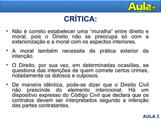 CRÍTICA:
• Não é correto estabelecer uma “muralha” entre direito e
moral, pois o Direito não se preocupa só com a
exteriorização e a moral com os aspectos interiores.
• A moral também necessita da prática exterior da
intenção.
• O Direito, por sua vez, em determinadas ocasiões, se
questiona das intenções de quem comete certos crimes,
notadamente os dolosos e culposos.
• De maneira idêntica, pode-se dizer que o Direito Civil
não prescinde do elemento intencional. Há um
dispositivo expresso do Código Civil que declara que os
contratos devem ser interpretados segundo a intenção
das partes contratantes.
AULA 3
 