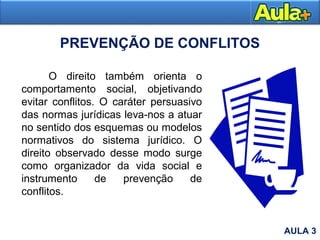 PREVENÇÃO DE CONFLITOS
O direito também orienta o
comportamento social, objetivando
evitar conflitos. O caráter persuasivo
das normas jurídicas leva-nos a atuar
no sentido dos esquemas ou modelos
normativos do sistema jurídico. O
direito observado desse modo surge
como organizador da vida social e
instrumento de prevenção de
conflitos.
AULA 3
 