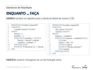 prof. Gustavo Zimmermann | contato@gust4vo.com
Excel VBA - Lógica de Programação
Estruturas de Repetição
ENQUANTO ... FAÇA
EXEMPLO: construir um algoritmo para o cálculo do fatorial do número 3 (3!).
1. PROGRAMA Exemplo_enquanto01
2. VARIÁVEL
3. contador, fatorial: INTEIRO
4. INÍCIO
5. fatorial ← 1
6. contador ← 1
7. ENQUANTO (contador <= 3) FAÇA
8. fatorial ← fatorial * contador
9. contador ← contador + 1
10. FIM ENQUANTO
11. ESCREVA “O fatorial de 3 é =”, fatorial
12. FIM
EXERCÍCIO: construir o fluxograma de um dos Portugols acima.
1. PROGRAMA Exemplo_enquanto02
2. VARIÁVEL
3. dias, salario: INTEIRO
4. resposta: LOGICO
5. INÍCIO
6. resposta ← verdadeiro
7. ENQUANTO (resposta = verdadeiro) FAÇA
8. LEIA dias
9. salario ← dias * 10
10. ESCREVA salario
11. ESCREVA “Deseja continuar?”
12. LEIA resposta
13. FIM ENQUANTO
14. FIM
 