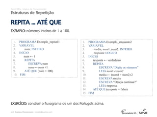 prof. Gustavo Zimmermann | contato@gust4vo.com
Excel VBA - Lógica de Programação
Estruturas de Repetição
REPITA ... ATÉ QUE
EXEMPLO: números inteiros de 1 a 100.
1. PROGRAMA Exemplo_repita01
2. VARIÁVEL
3. num: INTEIRO
4. INÍCIO
5. num ← 1
6. REPITA
7. ESCREVA num
8. num ← num +1
9. ATÉ QUE (num > 100)
10. FIM
EXERCÍCIO: construir o fluxograma de um dos Portugols acima.
1. PROGRAMA Exemplo_enquanto2
2. VARIÁVEL
3. media, num1, num2: INTEIRO
4. resposta: LOGICO
5. INÍCIO
6. resposta ← verdadeiro
7. REPITA
8. ESCREVA “Digite os números”
9. LEIA num1 e num2
10. media ← (num1 + num2)/2
11. ESCREVA media
12. ESCREVA “Deseja continua?”
13. LEIA resposta
14. ATÉ QUE (resposta = falso)
15. FIM
 