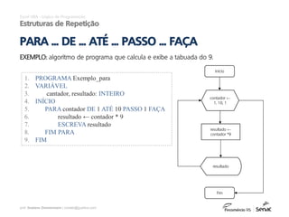 prof. Gustavo Zimmermann | contato@gust4vo.com
Excel VBA - Lógica de Programação
Estruturas de Repetição
EXEMPLO: algoritmo de programa que calcula e exibe a tabuada do 9.
1. PROGRAMA Exemplo_para
2. VARIÁVEL
3. cantador, resultado: INTEIRO
4. INÍCIO
5. PARA contador DE 1 ATÉ 10 PASSO 1 FAÇA
6. resultado ← contador * 9
7. ESCREVA resultado
8. FIM PARA
9. FIM
PARA ... DE ... ATÉ ... PASSO ... FAÇA
Início
contador ←
1, 10, 1
resultado ←
contador *9
resultado
Fim
 
