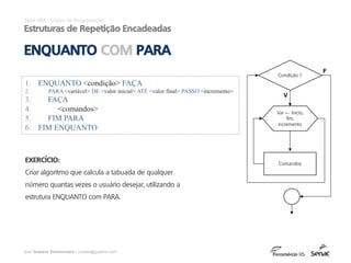 prof. Gustavo Zimmermann | contato@gust4vo.com
Excel VBA - Lógica de Programação
Estruturas de Repetição Encadeadas
ENQUANTO COM PARA
EXERCÍCIO:
Criar algoritmo que calcula a tabuada de qualquer
número quantas vezes o usuário desejar, utilizando a
estrutura ENQUANTO com PARA.
1. ENQUANTO <condição> FAÇA
2. PARA <variável> DE <valor inicial> ATÉ <valor final> PASSO <incremento>
3. FAÇA
4. <comandos>
5. FIM PARA
6. FIM ENQUANTO
Condição 1
Comandos
F
V
Var ← inicio,
fim,
incremento
 