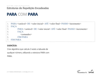 prof. Gustavo Zimmermann | contato@gust4vo.com
Excel VBA - Lógica de Programação
Estruturas de Repetição Encadeadas
PARA COM PARA
EXERCÍCIO:
Criar algoritmo que calcula 3 vezes a tabuada de
qualquer número, utilizando a estrutura PARA com
PARA..
1. PARA <variável> DE <valor inicial> ATÉ <valor final> PASSO <incremento>
2. FAÇA
3. PARA <variável> DE <valor inicial> ATÉ <valor final> PASSO <incremento>
4. FAÇA
5. <comandos>
6. FIM PARA
7. FIM PARA
 
