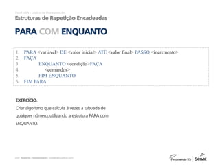 prof. Gustavo Zimmermann | contato@gust4vo.com
Excel VBA - Lógica de Programação
Estruturas de Repetição Encadeadas
PARA COM ENQUANTO
EXERCÍCIO:
Criar algoritmo que calcula 3 vezes a tabuada de
qualquer número, utilizando a estrutura PARA com
ENQUANTO..
1. PARA <variável> DE <valor inicial> ATÉ <valor final> PASSO <incremento>
2. FAÇA
3. ENQUANTO <condição>FAÇA
4. <comandos>
5. FIM ENQUANTO
6. FIM PARA
 